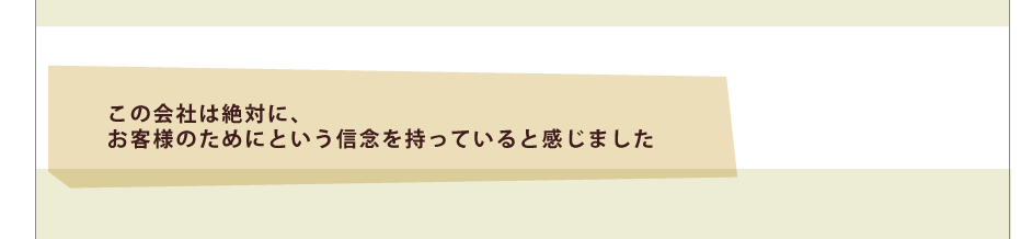 この会社は絶対に、お客様のためにという信念を持っていると感じました